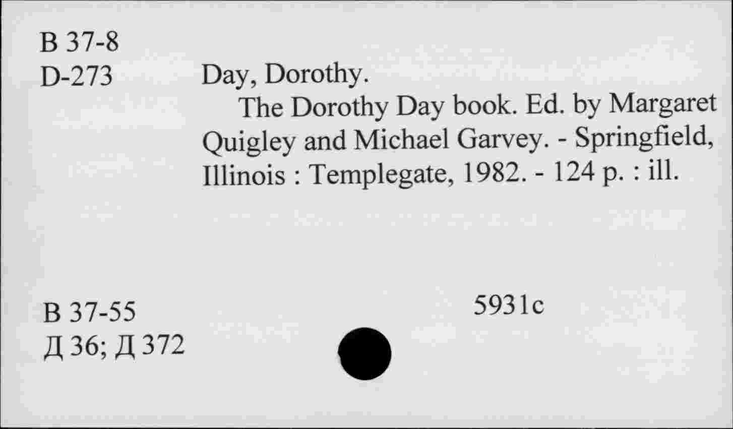 ﻿B 37-8
D-273
Day, Dorothy.
The Dorothy Day book. Ed. by Margaret Quigley and Michael Garvey. - Springfield, Illinois : Templegate, 1982. - 124 p. : ill.
B 37-55 £36;JJ372
5931c